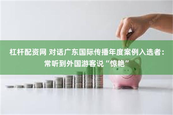 杠杆配资网 对话广东国际传播年度案例入选者：常听到外国游客说“惊艳”