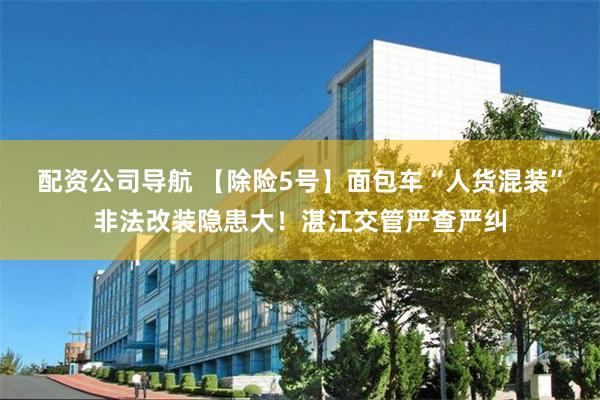 配资公司导航 【除险5号】面包车“人货混装”非法改装隐患大!湛江交管严查严纠