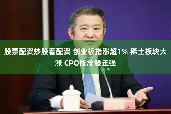 股票配资炒股看配资 创业板指涨超1% 稀土板块大涨 CPO概念股走强
