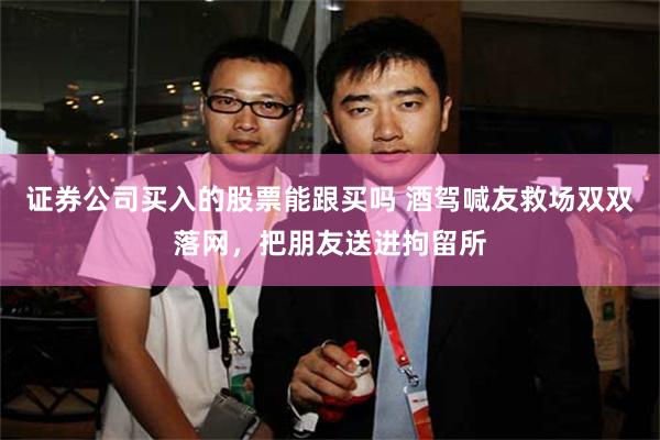 证券公司买入的股票能跟买吗 酒驾喊友救场双双落网，把朋友送进拘留所