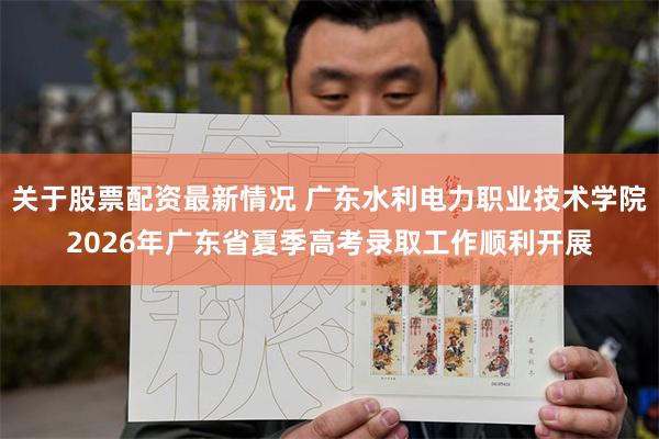 关于股票配资最新情况 广东水利电力职业技术学院2026年广东省夏季高考录取工作顺利开展