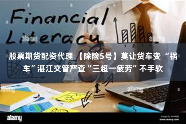股票期货配资代理 【除险5号】莫让货车变 “祸车”湛江交管严查“三超一疲劳”不手软