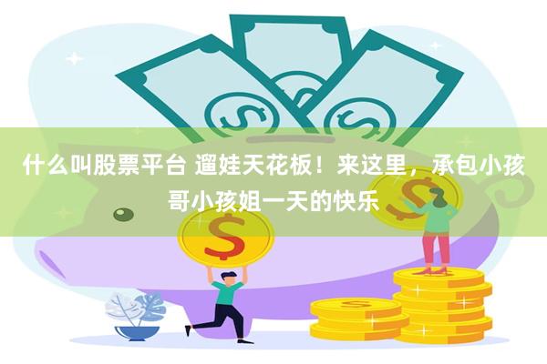 什么叫股票平台 遛娃天花板！来这里，承包小孩哥小孩姐一天的快乐