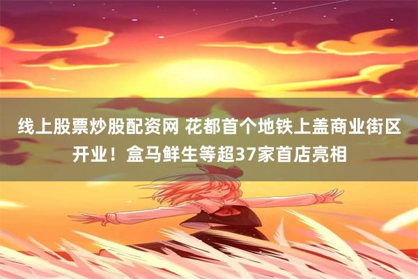线上股票炒股配资网 花都首个地铁上盖商业街区开业！盒马鲜生等超37家首店亮相
