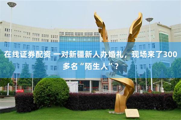 在线证券配资 一对新疆新人办婚礼，现场来了300多名“陌生人”？