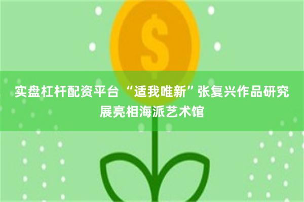 实盘杠杆配资平台 “适我唯新”张复兴作品研究展亮相海派艺术馆
