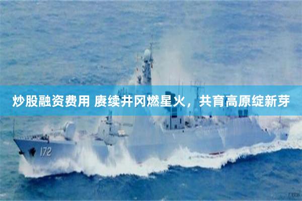 炒股融资费用 赓续井冈燃星火,共育高原绽新芽