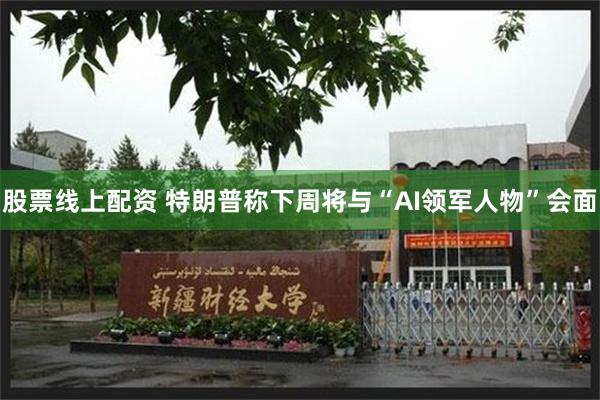 股票线上配资 特朗普称下周将与“AI领军人物”会面