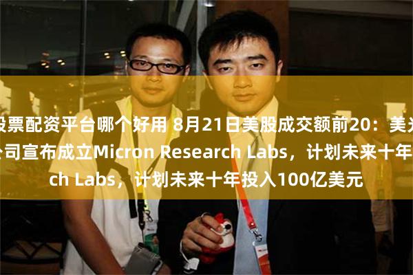 股票配资平台哪个好用 8月21日美股成交额前20：美光收涨3.97%，公司宣布成立Micron Research Labs，计划未来十年投入100亿美元