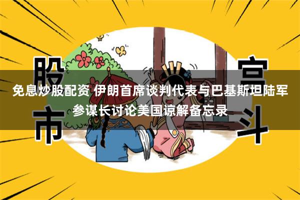 免息炒股配资 伊朗首席谈判代表与巴基斯坦陆军参谋长讨论美国谅解备忘录