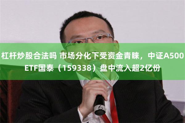 杠杆炒股合法吗 市场分化下受资金青睐，中证A500ETF国泰（159338）盘中流入超2亿份
