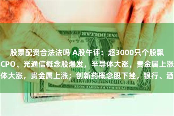 股票配资合法法吗 A股午评：超3000只个股飘红，三大指数集体收涨；CPO、光通信概念股爆发，半导体大涨，贵金属上涨；创新药概念股下挫，银行、酒类下跌