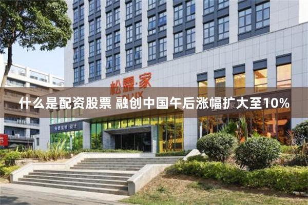 什么是配资股票 融创中国午后涨幅扩大至10%
