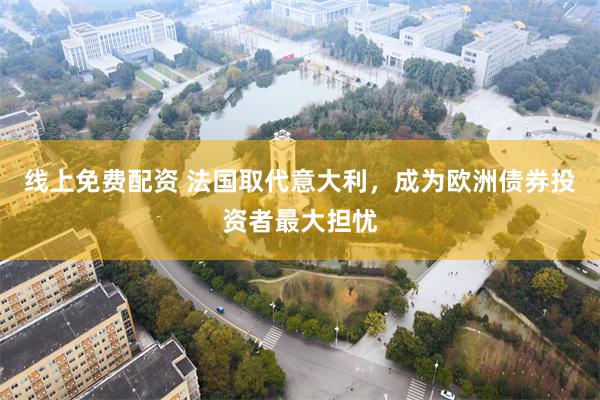 线上免费配资 法国取代意大利，成为欧洲债券投资者最大担忧