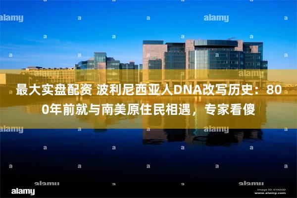 最大实盘配资 波利尼西亚人DNA改写历史：800年前就与南美原住民相遇，专家看傻