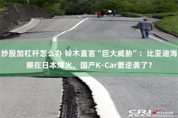 炒股加杠杆怎么办 铃木直言“巨大威胁”：比亚迪海獭在日本爆火，国产K-Car要逆袭了？