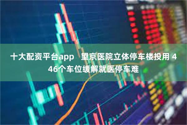 十大配资平台app   望京医院立体停车楼投用 446个车位缓解就医停车难