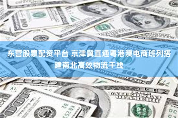 东营股票配资平台 京津冀直通粤港澳电商班列搭建南北高效物流干线