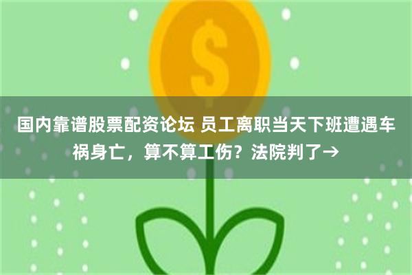 国内靠谱股票配资论坛 员工离职当天下班遭遇车祸身亡，算不算工伤？法院判了→