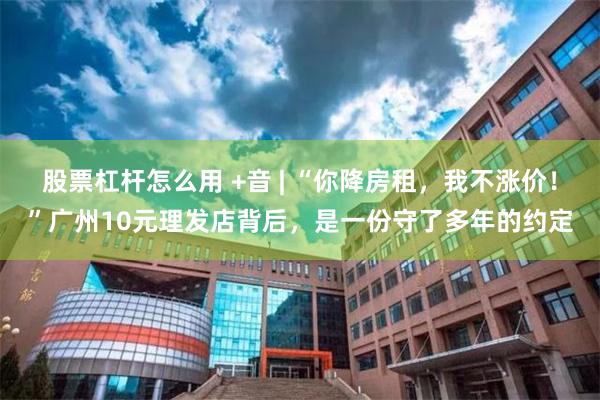 股票杠杆怎么用 +音 | “你降房租，我不涨价！”广州10元理发店背后，是一份守了多年的约定
