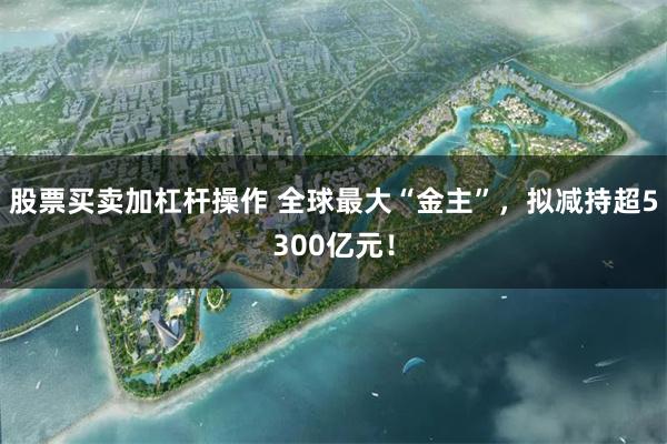 股票买卖加杠杆操作 全球最大“金主”，拟减持超5300亿元！