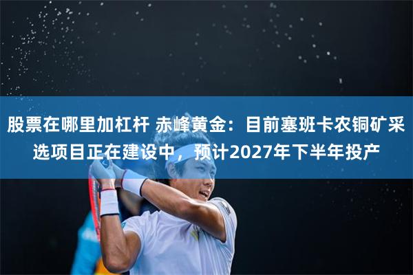 股票在哪里加杠杆 赤峰黄金：目前塞班卡农铜矿采选项目正在建设中，预计2027年下半年投产