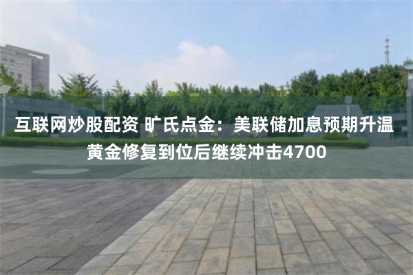 互联网炒股配资 旷氏点金：美联储加息预期升温 黄金修复到位后继续冲击4700