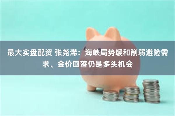 最大实盘配资 张尧浠:海峡局势缓和削弱避险需求、金价回落仍是多头机会