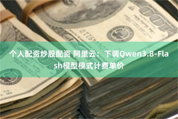 个人配资炒股配资 阿里云：下调Qwen3.8-Flash模型模式计费单价