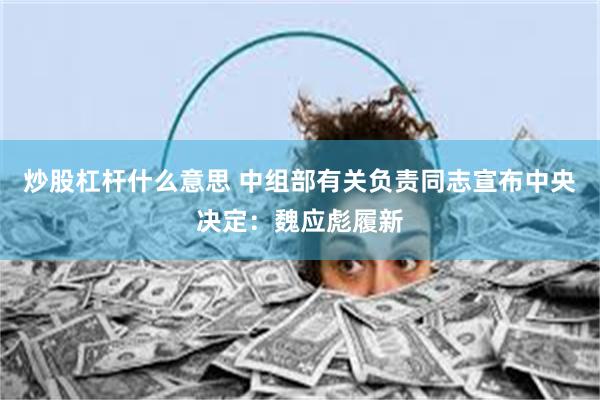 炒股杠杆什么意思 中组部有关负责同志宣布中央决定：魏应彪履新