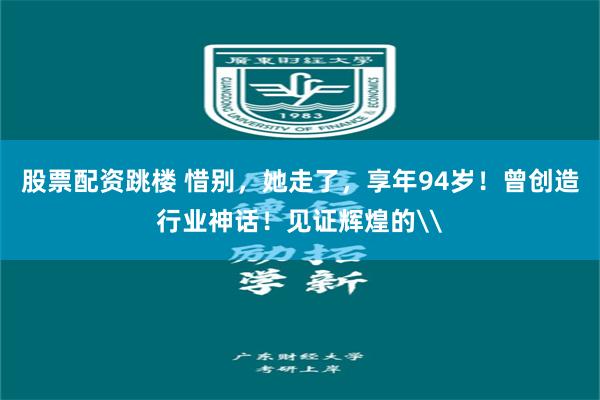 股票配资跳楼 惜别，她走了，享年94岁！曾创造行业神话！见证辉煌的\