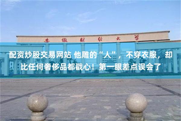 配资炒股交易网站 他雕的“人”，不穿衣服，却比任何奢侈品都戳心！第一眼差点误会了