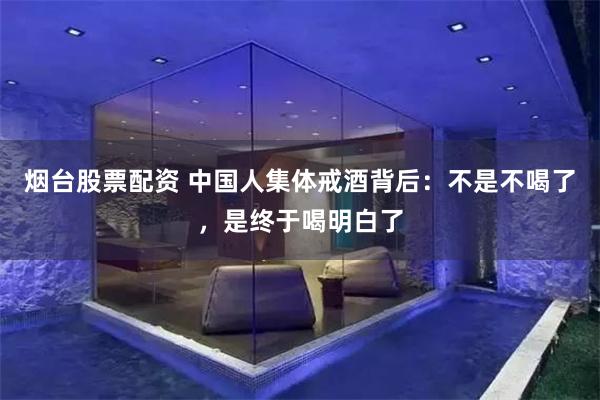 烟台股票配资 中国人集体戒酒背后：不是不喝了，是终于喝明白了