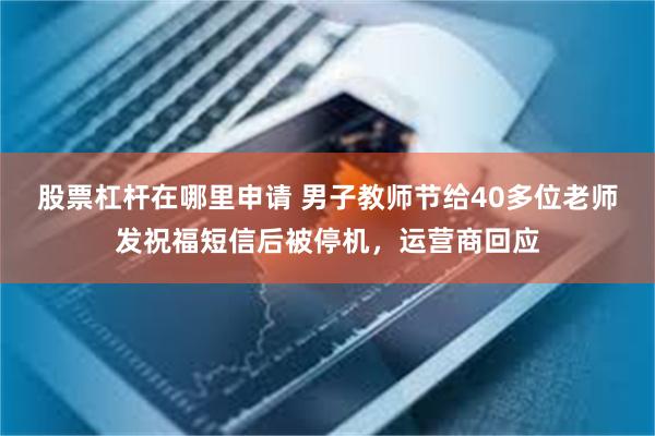 股票杠杆在哪里申请 男子教师节给40多位老师发祝福短信后被停机，运营商回应