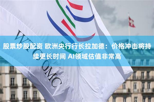 股票炒股配资 欧洲央行行长拉加德：价格冲击将持续更长时间 AI领域估值非常高