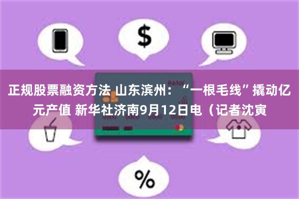 正规股票融资方法 山东滨州：“一根毛线”撬动亿元产值 新华社济南9月12日电（记者沈寅
