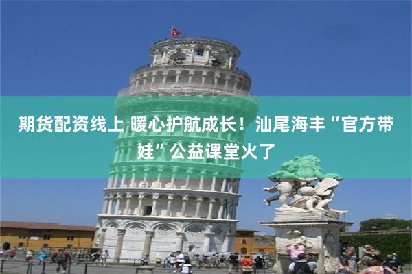 期货配资线上 暖心护航成长！汕尾海丰“官方带娃”公益课堂火了
