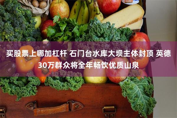 买股票上哪加杠杆 石门台水库大坝主体封顶 英德30万群众将全年畅饮优质山泉