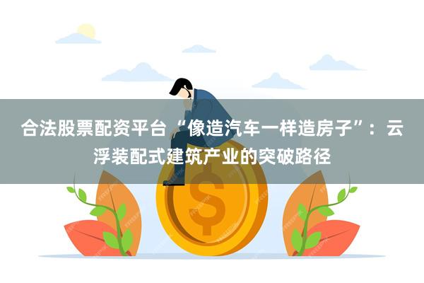 合法股票配资平台 “像造汽车一样造房子”：云浮装配式建筑产业的突破路径