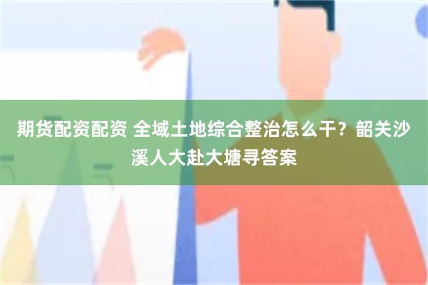 期货配资配资 全域土地综合整治怎么干？韶关沙溪人大赴大塘寻答案