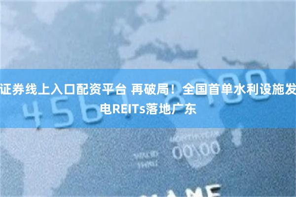 证券线上入口配资平台 再破局！全国首单水利设施发电REITs落地广东