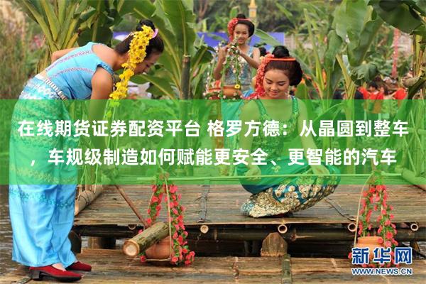 在线期货证券配资平台 格罗方德:从晶圆到整车,车规级制造如何赋能更安全、更智能的汽车