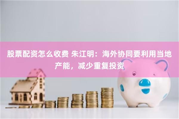 股票配资怎么收费 朱江明：海外协同要利用当地产能，减少重复投资
