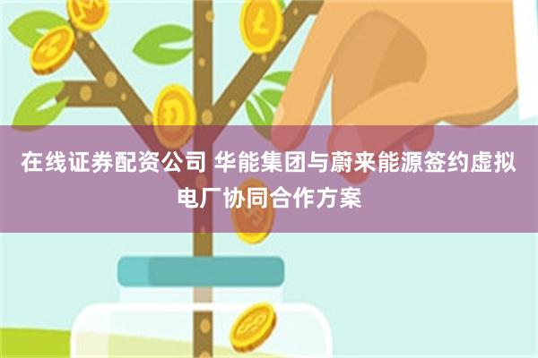 在线证券配资公司 华能集团与蔚来能源签约虚拟电厂协同合作方案
