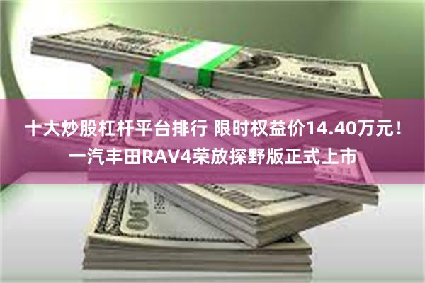 十大炒股杠杆平台排行 限时权益价14.40万元！一汽丰田RAV4荣放探野版正式上市