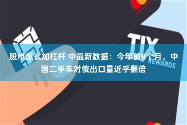 股市怎么加杠杆 中最新数据：今年前8个月，中国二手车对俄出口量近乎翻倍