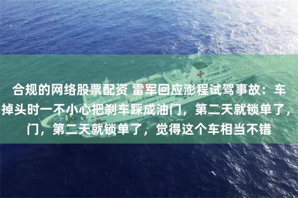 合规的网络股票配资 雷军回应澎程试驾事故：车主可能紧张，过马路掉头时一不小心把刹车踩成油门，第二天就锁单了，觉得这个车相当不错