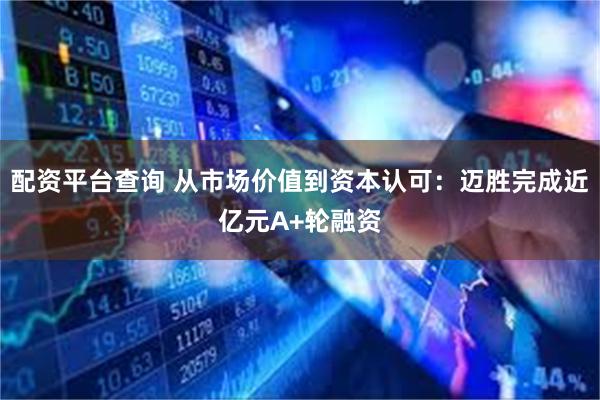 配资平台查询 从市场价值到资本认可：迈胜完成近亿元A+轮融资