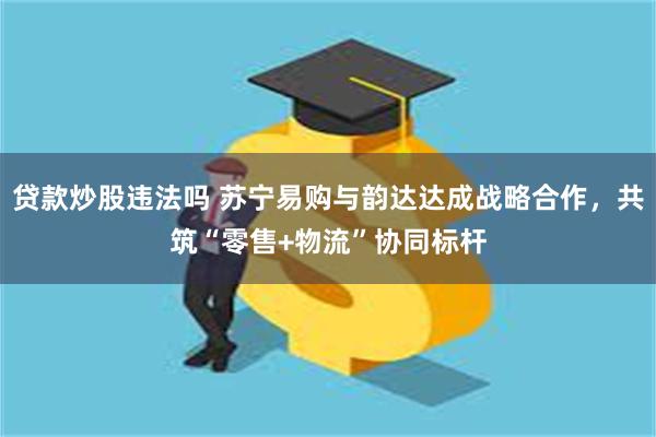 贷款炒股违法吗 苏宁易购与韵达达成战略合作，共筑“零售+物流”协同标杆