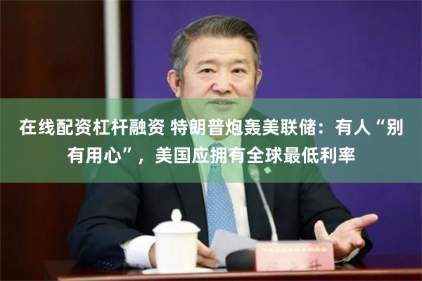 在线配资杠杆融资 特朗普炮轰美联储：有人“别有用心”，美国应拥有全球最低利率